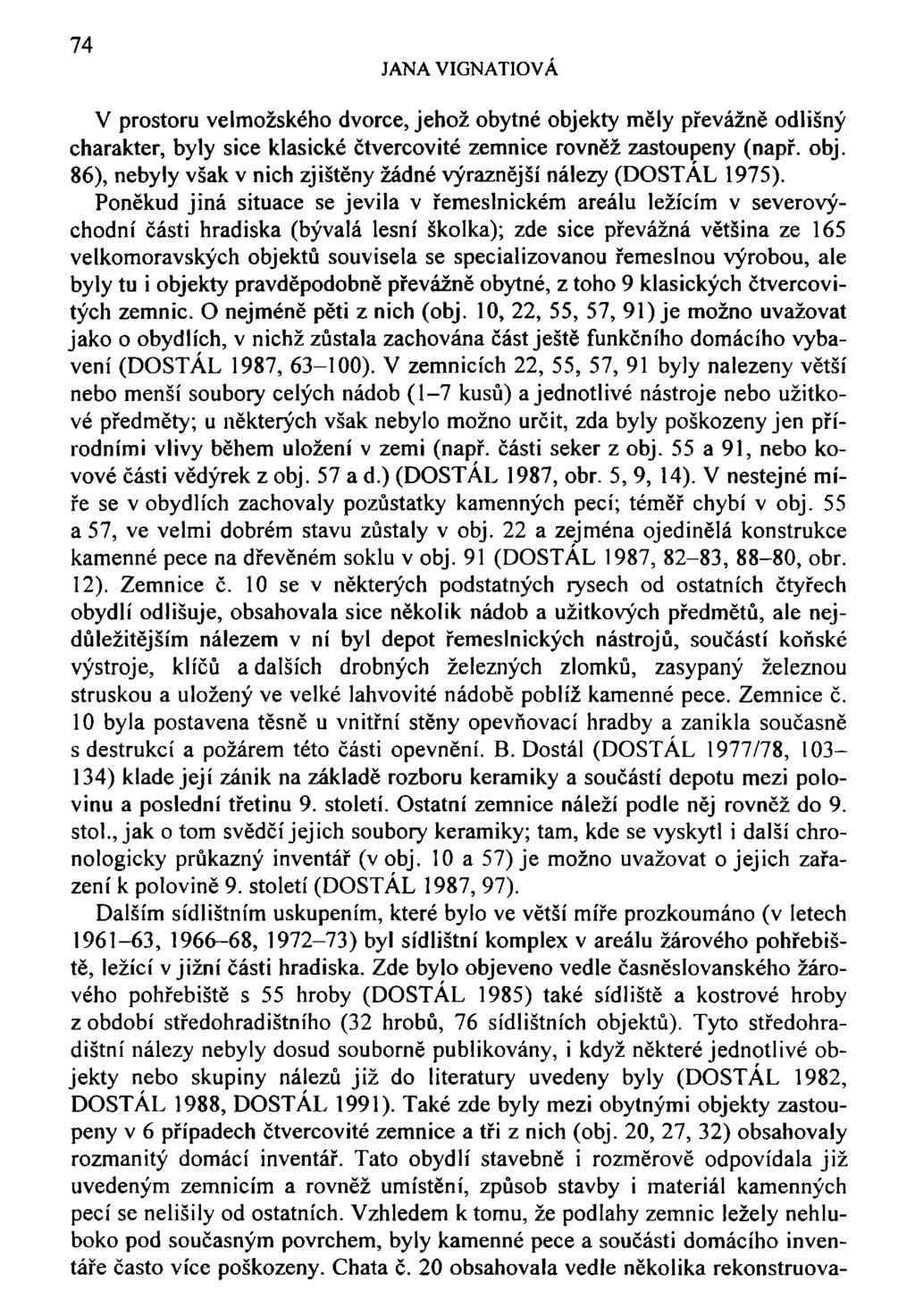 74 JANA VIGNATIOVÁ V prostoru velmožského dvorce, jehož obytné objekty měly převážně odlišný charakter, byly sice klasické čtvercovité zemnice rovněž zastoupeny (např. obj. 86), nebyly však v nich zjištěny žádné výraznější nálezy (DOSTÁL 1975).