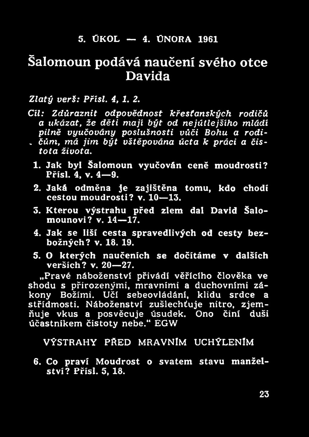 1. Jak byl Šalomoun vyučován ceně moudrosti? Přísl. 4, v. 4 9. 2. Jaká odměna je zajištěna tomu, kdo chodí cestou moudrosti? v. 10 13. 3. Kterou výstrahu před zlem dal David Šalomounovi? v. 14 17. 4. Jak se liší cesta spravedlivých od cesty bezbožných?