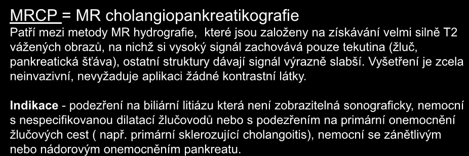 MRCP = MR cholangiopankreatikografie Patří mezi metody MR hydrografie, které jsou založeny na získávání velmi silně T2 vážených obrazů, na nichž si vysoký signál