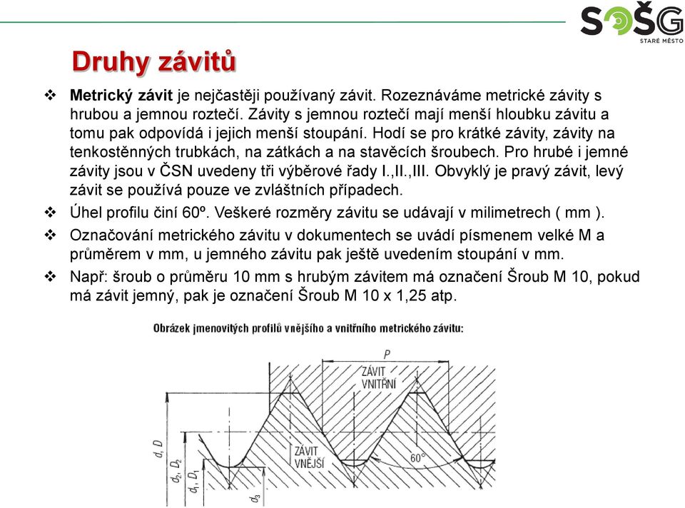 Pro hrubé i jemné závity jsou v ČSN uvedeny tři výběrové řady I.,II.,III. Obvyklý je pravý závit, levý závit se používá pouze ve zvláštních případech. Úhel profilu činí 60º.