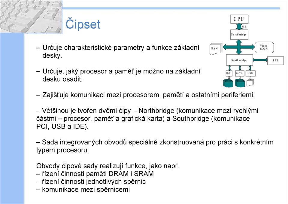 Většinou je tvořen dvěmi čipy Northbridge (komunikace mezi rychlými částmi procesor, paměť a grafická karta) a Southbridge (komunikace PCI, USB a