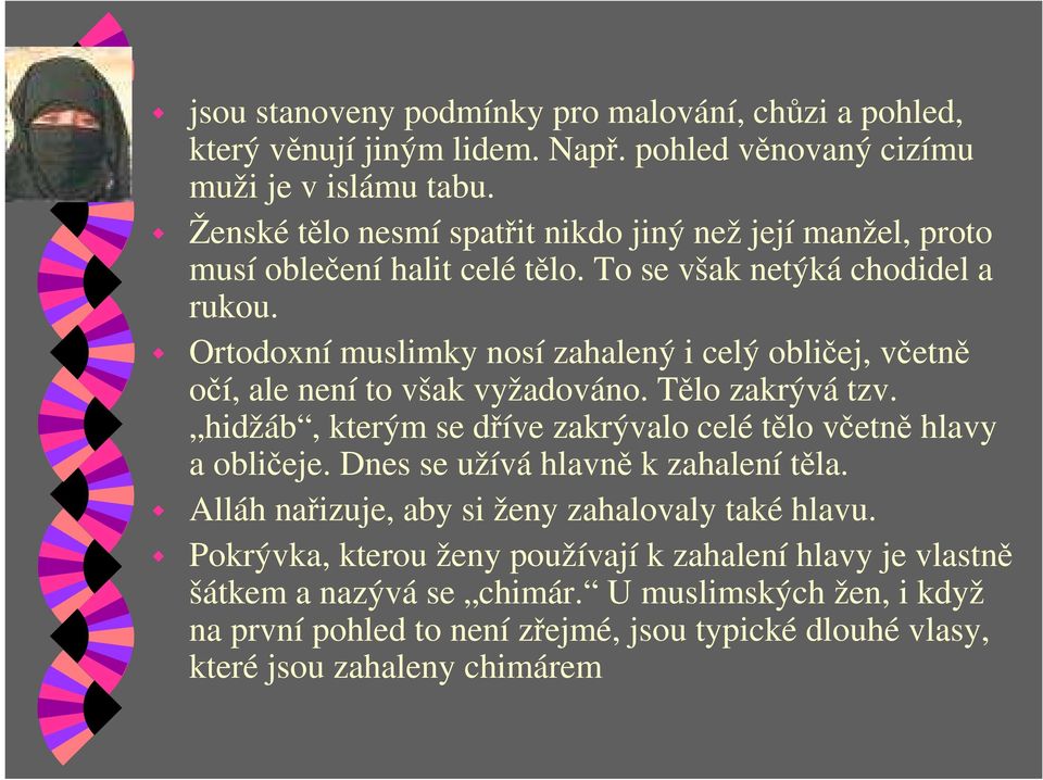 Ortodoxní muslimky nosí zahalený i celý obličej, včetně očí, ale není to však vyžadováno. Tělo zakrývá tzv. hidžáb, kterým se dříve zakrývalo celé tělo včetně hlavy a obličeje.