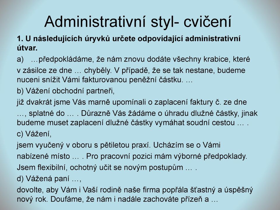 Důrazně Vás žádáme o úhradu dlužné částky, jinak budeme muset zaplacení dlužné částky vymáhat soudní cestou. c) Vážení, jsem vyučený v oboru s pětiletou praxí. Ucházím se o Vámi nabízené místo.