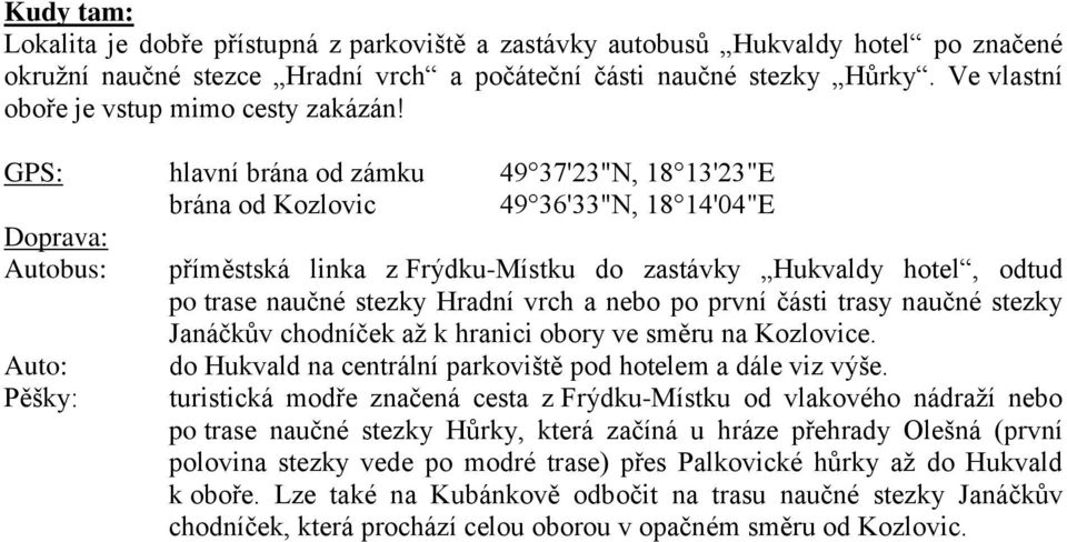 GPS: hlavní brána od zámku 49 37'23"N, 18 13'23"E brána od Kozlovic 49 36'33"N, 18 14'04"E Doprava: Autobus: příměstská linka z Frýdku-Místku do zastávky Hukvaldy hotel, odtud po trase naučné stezky