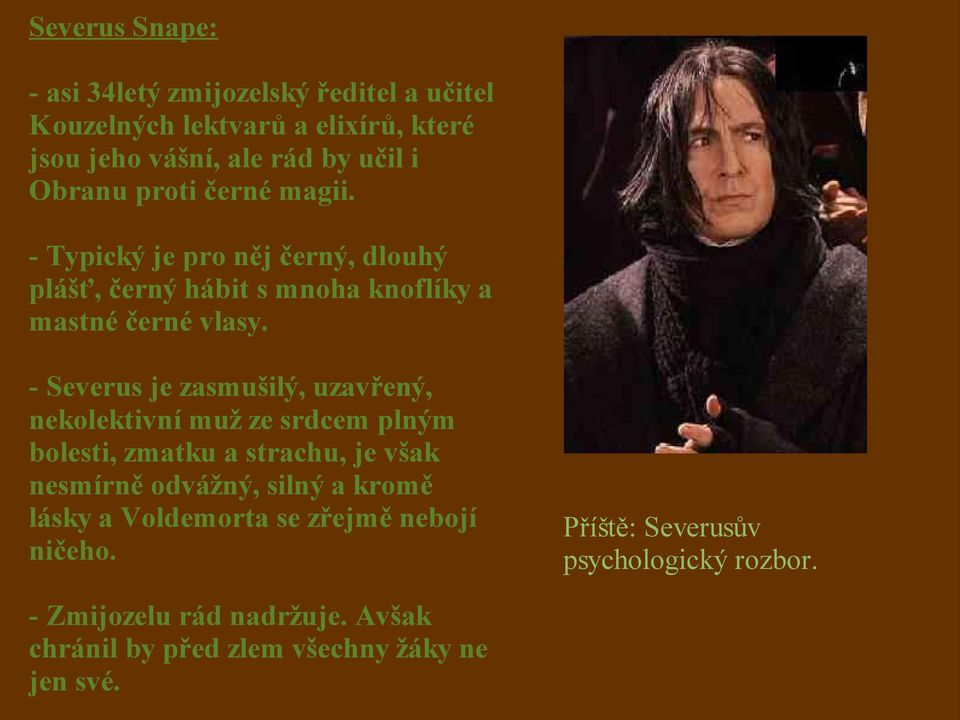 - Severus je zasmušilý, uzavřený, nekolektivní muž ze srdcem plným bolesti, zmatku a strachu, je však nesmírně odvážný, silný a kromě