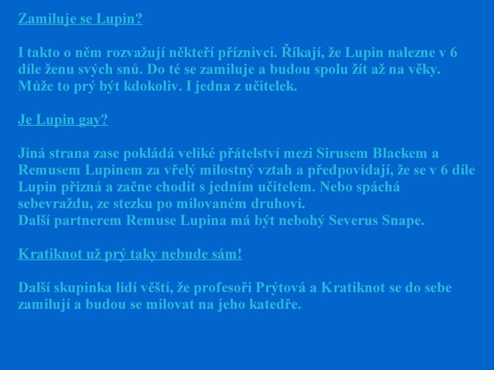 Jiná strana zase pokládá veliké přátelství mezi Sirusem Blackem a Remusem Lupinem za vřelý milostný vztah a předpovídají, že se v 6 díle Lupin přizná a začne chodit s