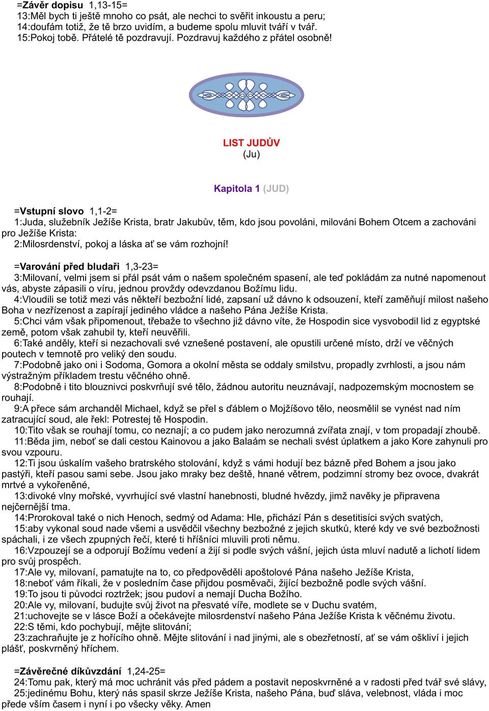 LIST JUDÙV (Ju) Kapitola 1 (JUD) =Vstupní slovo 1,1-2= 1:Juda, služebník Ježíše Krista, bratr Jakubùv, tìm, kdo jsou povoláni, milováni Bohem Otcem a zachováni pro Ježíše Krista: 2:Milosrdenství,