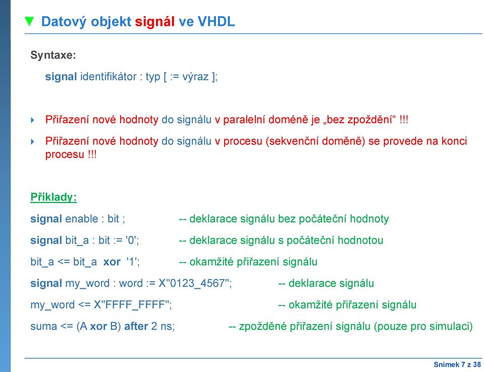 !! Příklady: signal enable : bit ; signal bit_a : bit := '0'; bit_a <= bit_a xor '1'; -- deklarace signálu bez počáteční hodnoty -- deklarace signálu s počáteční