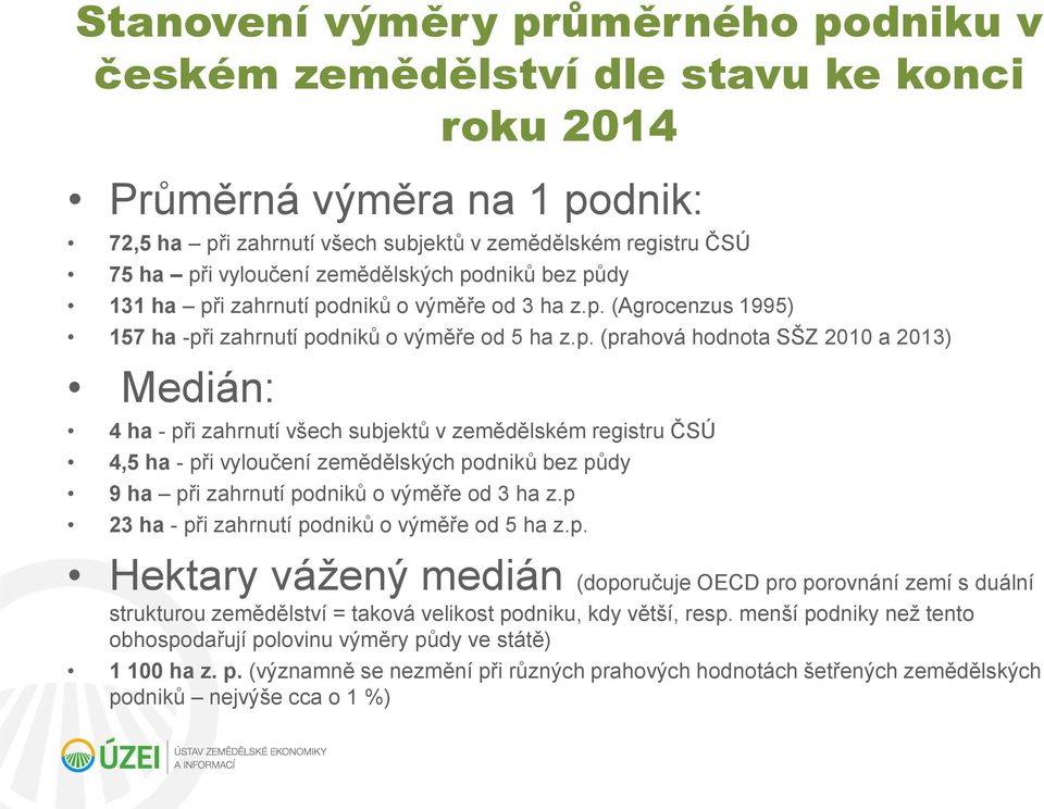 dniků bez půdy 131 ha při zahrnutí podniků o výměře od 3 ha z.p. (Agrocenzus 1995) 157 ha -při zahrnutí podniků o výměře od 5 ha z.p. (prahová hodnota SŠZ 2010 a 2013) Medián: 4 ha - při zahrnutí všech subjektů v zemědělském registru ČSÚ 4,5 ha - při vyloučení dniků bez půdy 9 ha při zahrnutí podniků o výměře od 3 ha z.