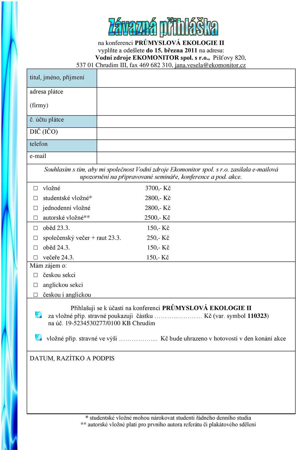 akce. vloţné 3700,- Kč studentské vloţné* 2800,- Kč jednodenní vloţné 2800,- Kč autorské vloţné** 2500,- Kč oběd 23.3. 150,- Kč společenský večer + raut 23.3. 250,- Kč oběd 24.3. 150,- Kč večeře 24.3. 150,- Kč Mám zájem o: českou sekci anglickou sekci českou i anglickou Přihlašuji se k účasti na konferenci PRŮMYSLOVÁ EKOLOGIE II za vloţné příp.