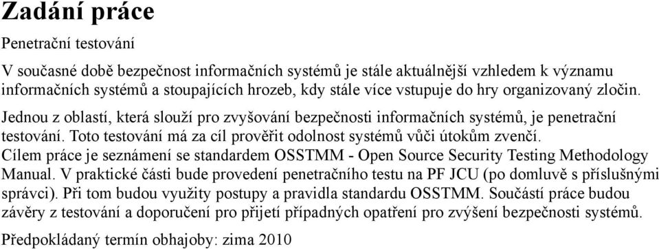 Cílem práce je seznámení se standardem OSSTMM - Open Source Security Testing Methodology Manual. V praktické části bude provedení penetračního testu na PF JCU (po domluvě s příslušnými správci).