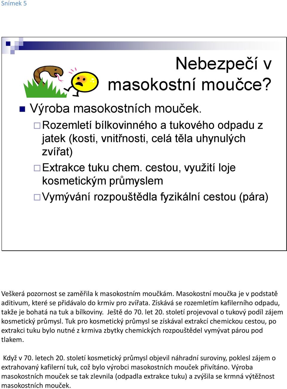 Masokostní moučka je v podstatě aditivum, které se přidávalo do krmiv pro zvířata. Získává se rozemletím kafilerního odpadu, takže je bohatá na tuk a bílkoviny. Ještě do 70. let 20.