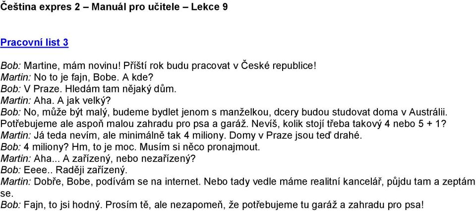 Martin: Já teda nevím, ale minimálně tak 4 miliony. Domy v Praze jsou teď drahé. Bob: 4 miliony? Hm, to je moc. Musím si něco pronajmout. Martin: Aha... A zařízený, nebo nezařízený? Bob: Eeee.