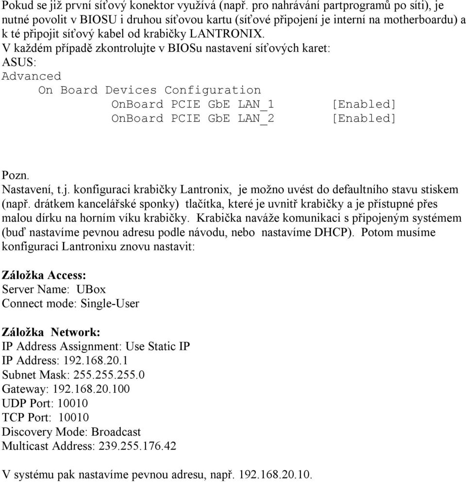 V každém případě zkontrolujte v BIOSu nastavení síťových karet: ASUS: Advanced On Board Devices Configuration OnBoard PCIE GbE LAN_1 [Enabled] OnBoard PCIE GbE LAN_2 [Enabled] Pozn. Nastavení, t.j. konfiguraci krabičky Lantronix, je možno uvést do defaultního stavu stiskem (např.