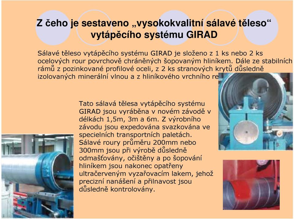Tato sálavá tělesa vytápěcího systému GIRAD jsou vyráběna v novém závodě v délkách 1,5m, 3m a 6m. Z výrobního závodu jsou expedována svazkována ve specielních transportních paletách.