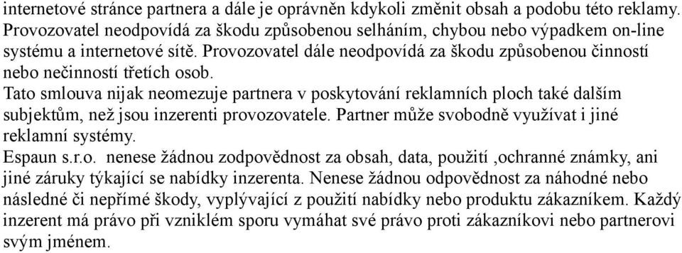 Tato smlouva nijak neomezuje partnera v poskytování reklamních ploch také dalším subjektům, než jsou inzerenti provozovatele. Partner může svobodně využívat i jiné reklamní systémy. Espaun s.r.o. nenese žádnou zodpovědnost za obsah, data, použití,ochranné známky, ani jiné záruky týkající se nabídky inzerenta.