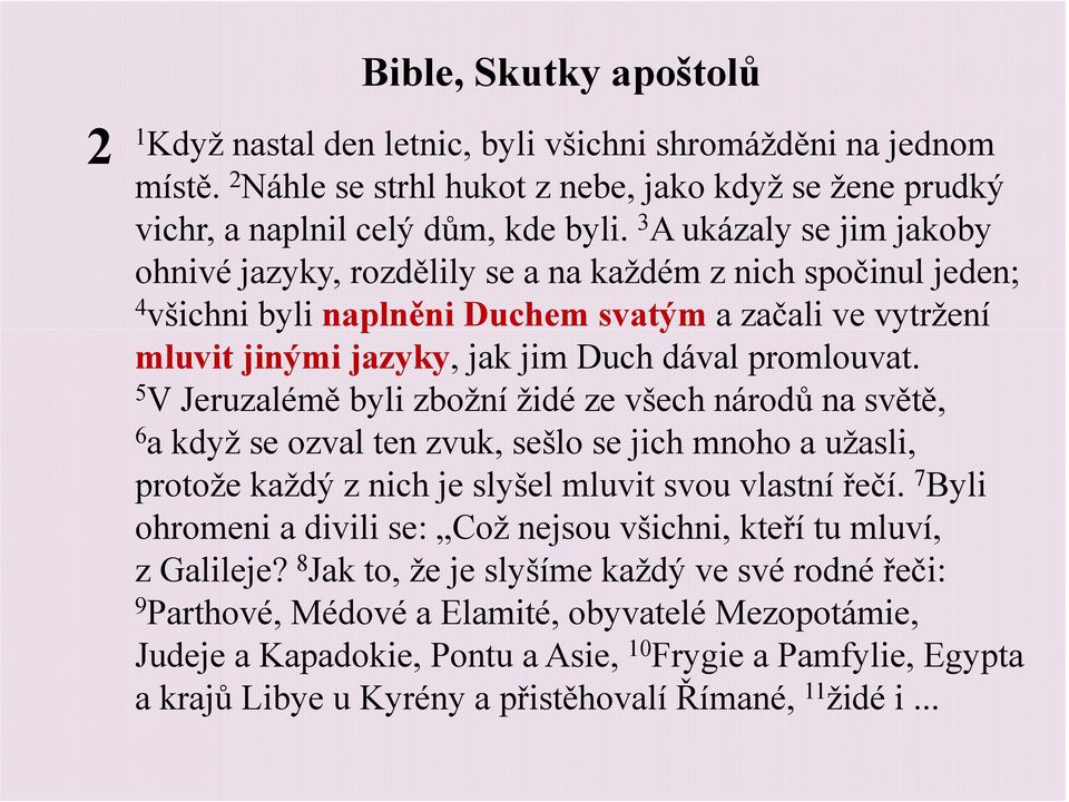 5 V Jeruzalémě byli zbožní židé ze všech národů na světě, 6 a když se ozval ten zvuk, sešlo se jich mnoho a užasli, protože každý z nich je slyšel mluvit svou vlastní řečí.