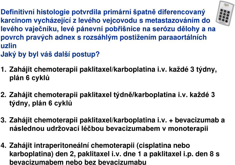 Zahájit chemoterapii paklitaxel týdně/karboplatina i.v. každé 3 týdny, plán 6 cyklů 3. Zahájit chemoterapii paklitaxel/karboplatina i.v. + bevacizumab a následnou udržovací léčbou bevacizumabem v monoterapii 4.