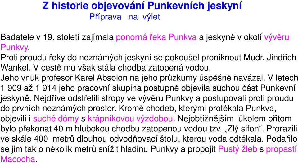 V letech 1 909 až 1 914 jeho pracovní skupina postupně objevila suchou část Punkevní jeskyně. Nejdříve odstřelili stropy ve vývěru Punkvy a postupovali proti proudu do prvních neznámých prostor.