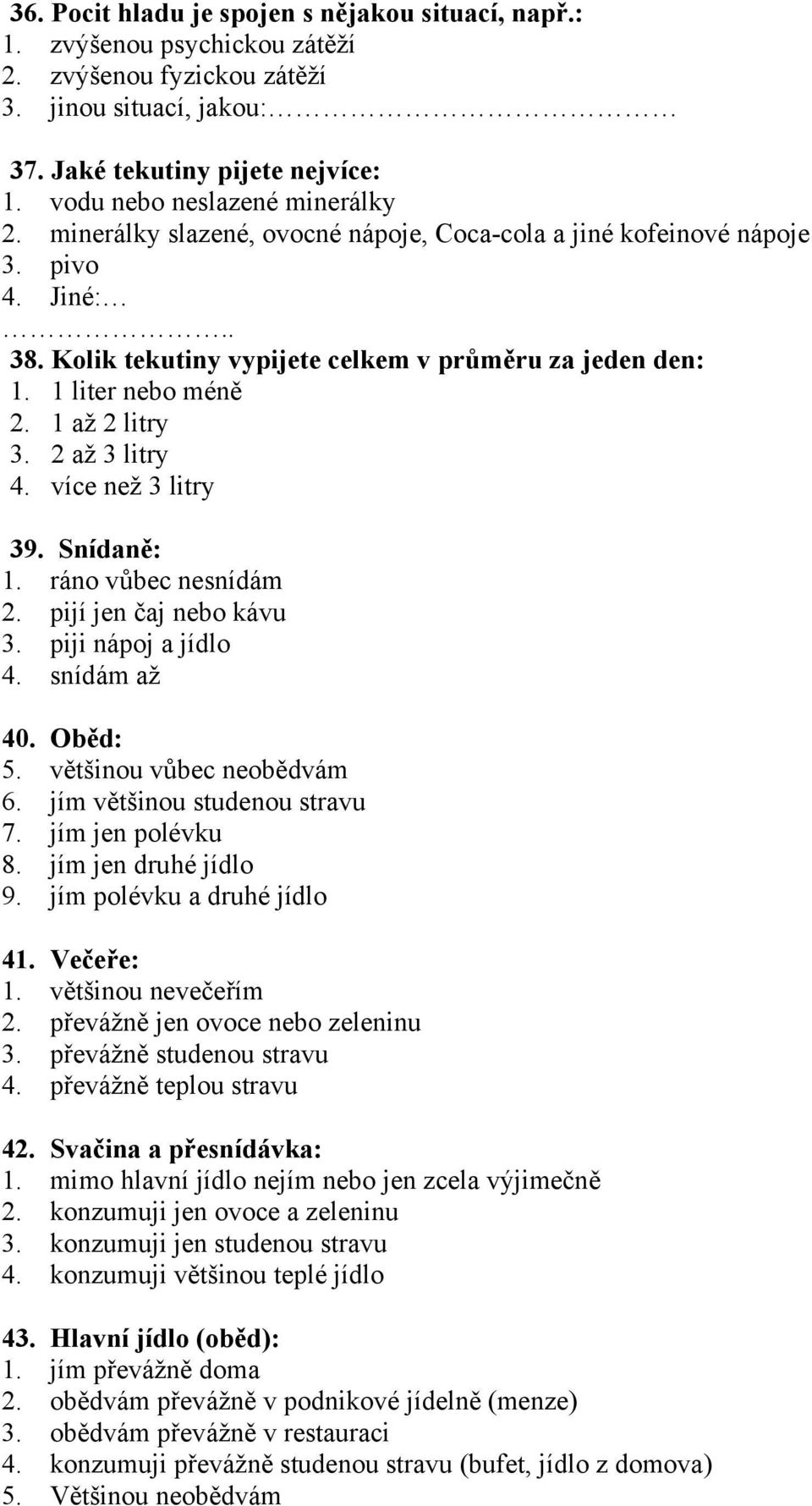 1 liter nebo méně 2. 1 až 2 litry 3. 2 až 3 litry 4. více než 3 litry 39. Snídaně: 1. ráno vůbec nesnídám 2. pijí jen čaj nebo kávu 3. piji nápoj a jídlo 4. snídám až 40. Oběd: 5.