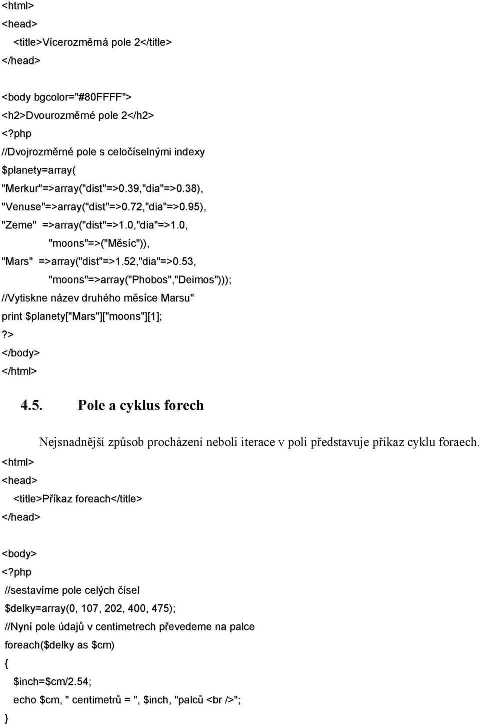 0, "moons"=>("měsíc")), "Mars" =>array("dist"=>1.52,"dia"=>0.53, "moons"=>array("phobos","deimos"))); //Vytiskne název druhého měsíce Marsu" print $planety["mars"]["moons"][1];?> </body> </html> 4.5. Pole a cyklus forech Nejsnadnější způsob procházení neboli iterace v poli představuje příkaz cyklu foraech.