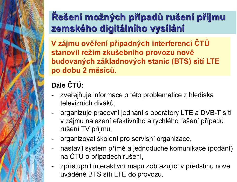 Dále ČTÚ: - zveřejňuje informace o této problematice z hlediska televizních diváků, - organizuje pracovní jednání s operátory LTE a DVB-T sítí v zájmu nalezení