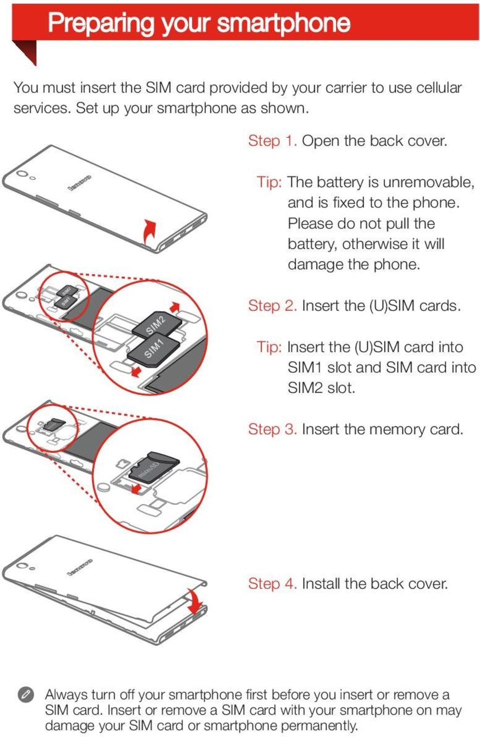 Tip: Insert the (U)SIM card into SIM1 slot and SIM card into SIM2 slot. m icr os D m icro SD Step 3. Insert the memory card. Step 4. Install the back cover.