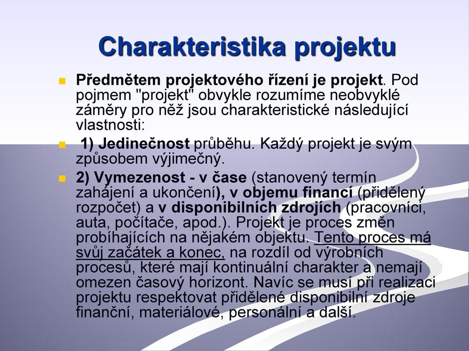 2) Vymezenost - v čase (stanovený termín zahájení a ukončení), v objemu financí (přidělený rozpočet) a v disponibilních zdrojích (pracovníci, auta, počítače, apod.). Projekt je proces změn probíhajících na nějakém objektu.