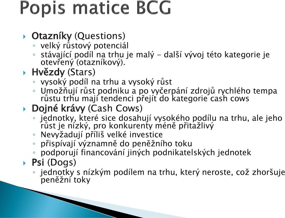 cows Dojné krávy (Cash Cows) jednotky, které sice dosahují vysokého podílu na trhu, ale jeho růst je nízký, pro konkurenty méně přitažlivý Nevyžadují příliš