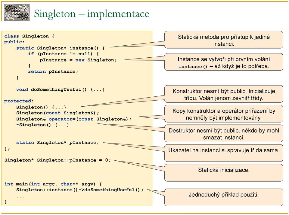 .. ; static Singleton* pinstance; Singleton* Singleton::pInstance = 0; int main(int argc, char** argv) { Singleton::instance()->doSomethingUseful();... Statická metoda pro přístup k jediné instanci.