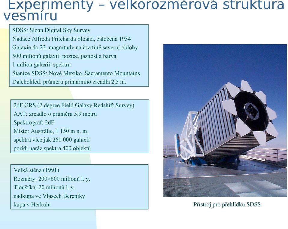 průměru primárního zrcadla 2,5 m. 2dF GRS (2 degree Field Galaxy Redshift Survey) AAT: zrcadlo o průměru 3,9 metru Spektrograf: 2dF Místo: Austrálie, 1 150 m n. m. spektra více jak 260 000 galaxií pořídí naráz spektra 400 objektů Velká stěna (1991) Rozměry: 200 600 milionů l.