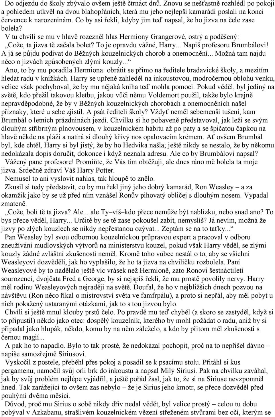Co by asi řekli, kdyby jim teď napsal, že ho jizva na čele zase bolela? V tu chvíli se mu v hlavě rozezněl hlas Hermiony Grangerové, ostrý a poděšený: Cože, ta jizva tě začala bolet?