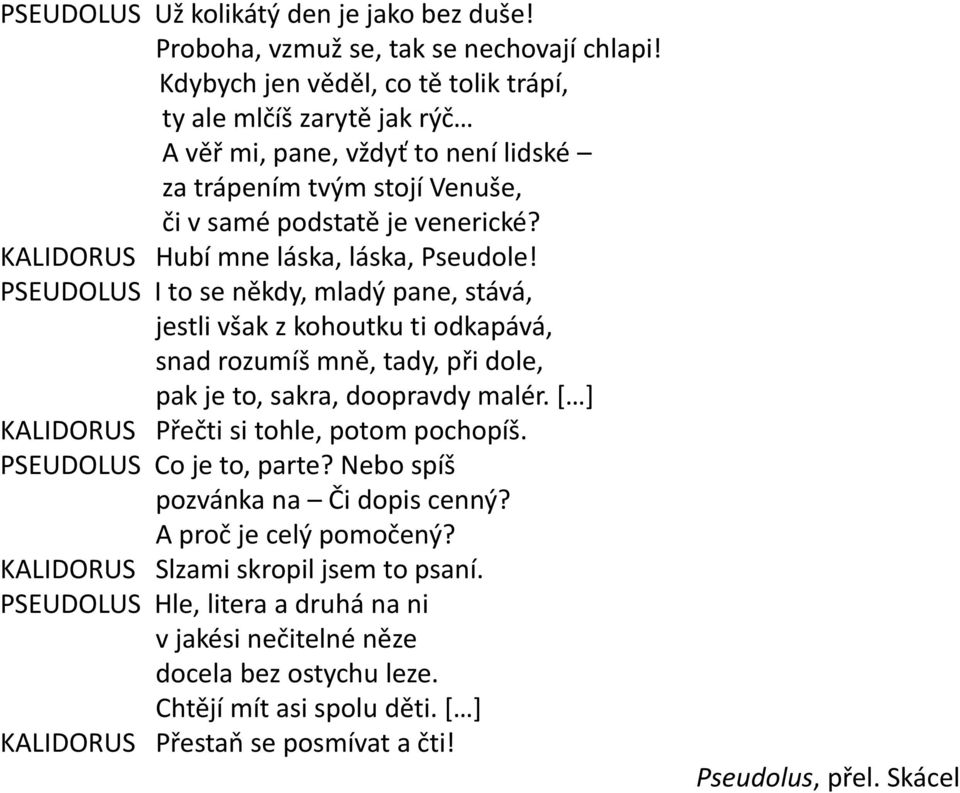 KALIDORUS Hubí mne láska, láska, Pseudole! PSEUDOLUS I to se někdy, mladý pane, stává, jestli však z kohoutku ti odkapává, snad rozumíš mně, tady, při dole, pak je to, sakra, doopravdy malér.