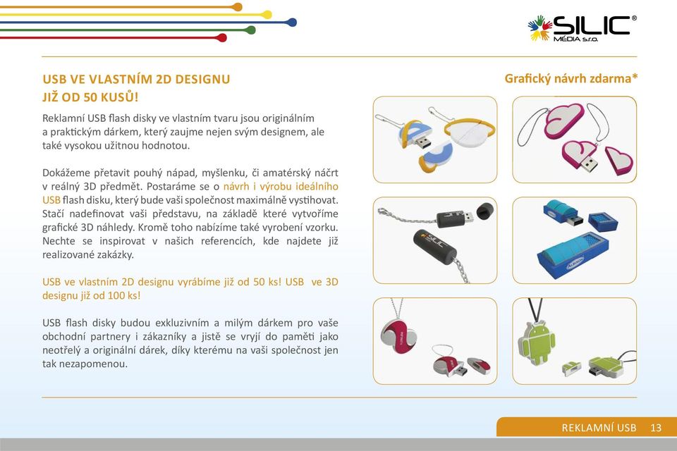 Postaráme se o návrh i výrobu ideálního USB flash disku, který bude vaši společnost maximálně vys hovat. Stačí nadefinovat vaši představu, na základě které vytvoříme grafické 3D náhledy.