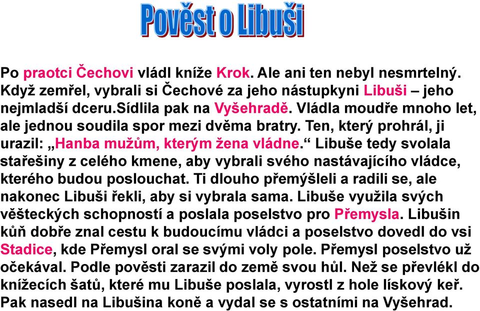 Libuše tedy svolala stařešiny z celého kmene, aby vybrali svého nastávajícího vládce, kterého budou poslouchat. Ti dlouho přemýšleli a radili se, ale nakonec Libuši řekli, aby si vybrala sama.