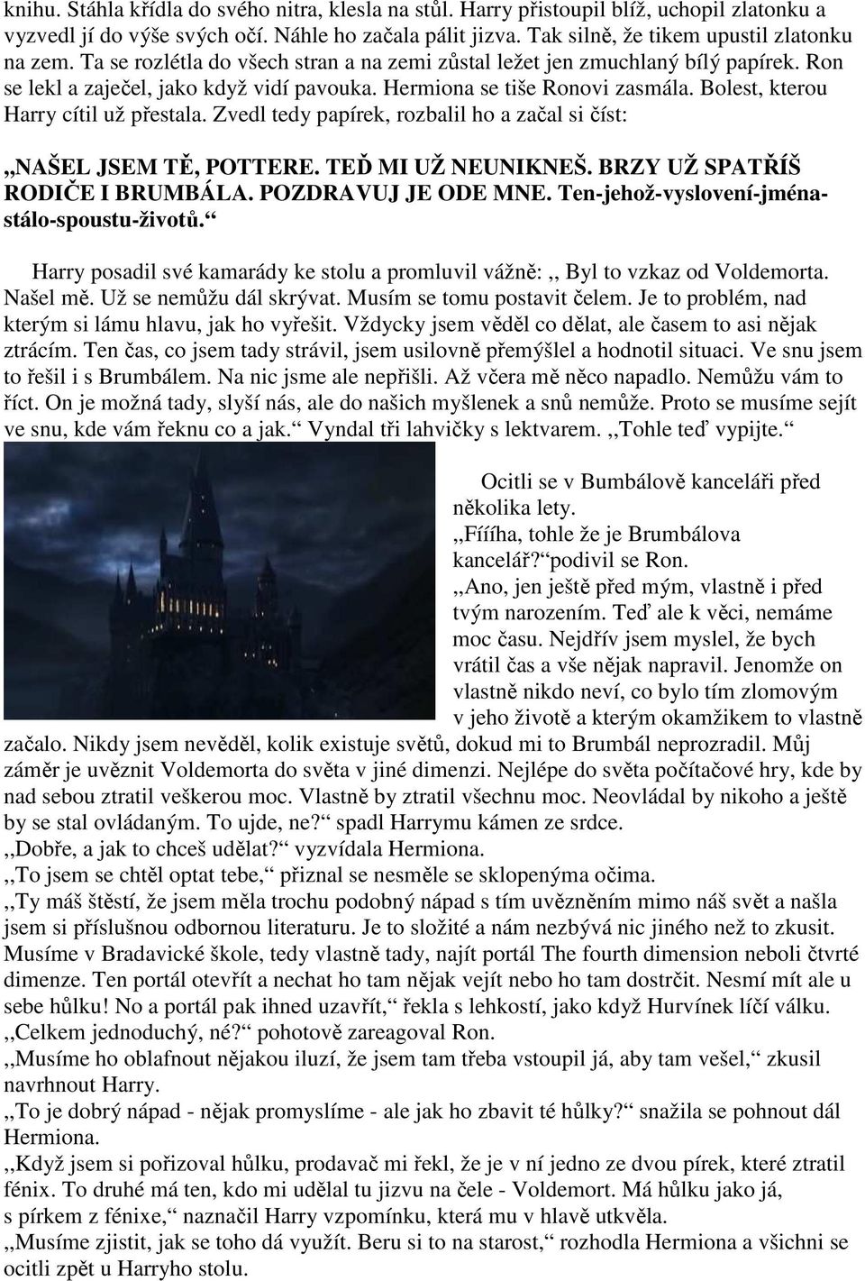 Zvedl tedy papírek, rozbalil ho a začal si číst:,,našel JSEM TĚ, POTTERE. TEĎ MI UŽ NEUNIKNEŠ. BRZY UŽ SPATŘÍŠ RODIČE I BRUMBÁLA. POZDRAVUJ JE ODE MNE. Ten-jehož-vyslovení-jménastálo-spoustu-životů.
