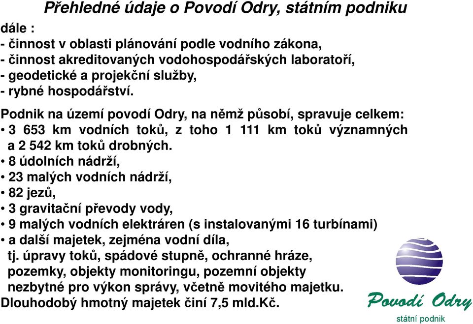 Podnik na území povodí Odry, na němž působí, spravuje celkem: 3 653 km vodních toků, z toho 1 111 km toků významných a 2 542 km toků drobných.