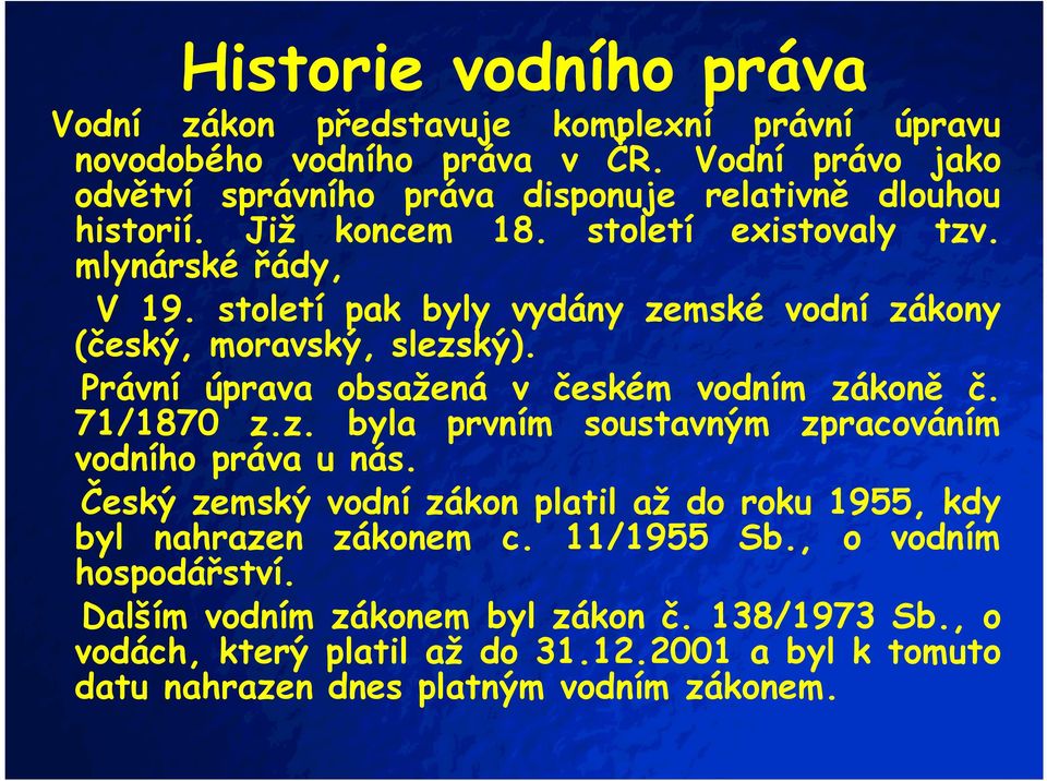 století pak byly vydány zemské vodní zákony (český, moravský, slezský). Právní úprava obsažená v českém vodním zákoně č. 71/1870 z.z. byla prvním soustavným zpracováním vodního práva u nás.