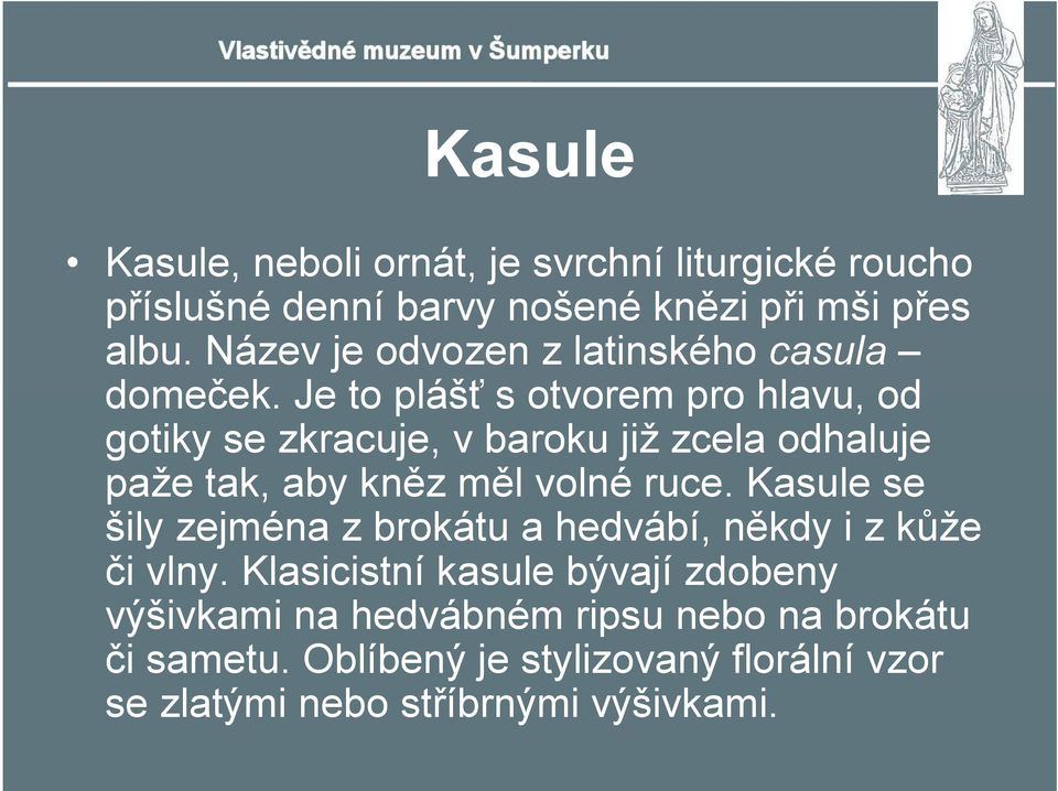 Je to plášť s otvorem pro hlavu, od gotiky se zkracuje, v baroku již zcela odhaluje paže tak, aby kněz měl volné ruce.