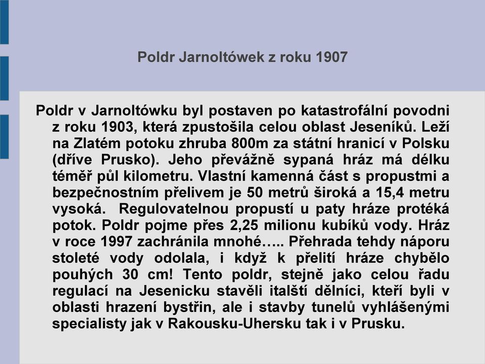 Vlastní kamenná část s propustmi a bezpečnostním přelivem je 50 metrů široká a 15,4 metru vysoká. Regulovatelnou propustí u paty hráze protéká potok. Poldr pojme přes 2,25 milionu kubíků vody.