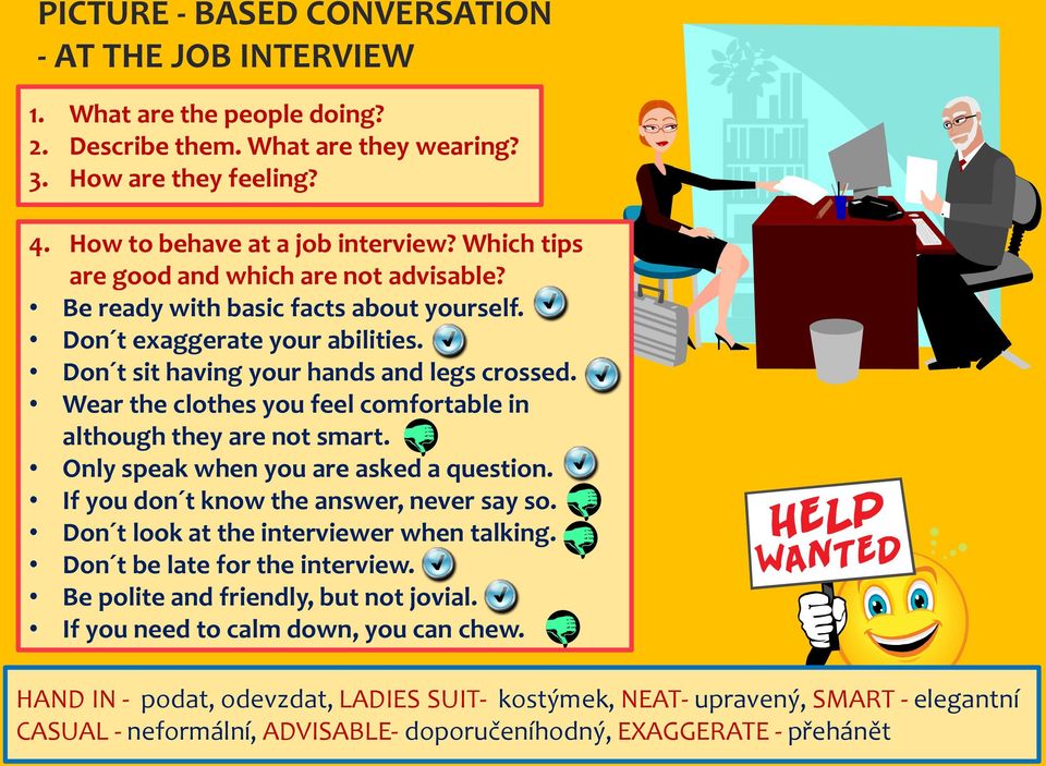 Wear the clothes you feel comfortable in although they are not smart. Only speak when you are asked a question. If you don t know the answer, never say so. Don t look at the interviewer when talking.