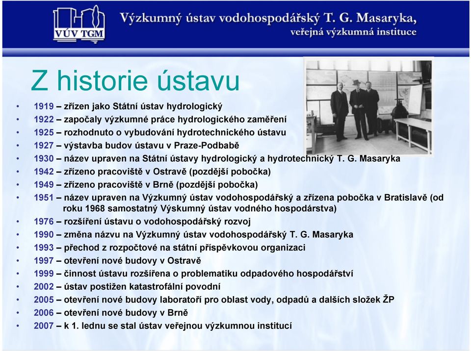 Masaryka 1942 zřízeno pracoviště v Ostravě (pozdější pobočka) 1949 zřízeno pracoviště v Brně (pozdější pobočka) 1951 název upraven na Výzkumný ústav vodohospodářský a zřízena pobočka v Bratislavě (od