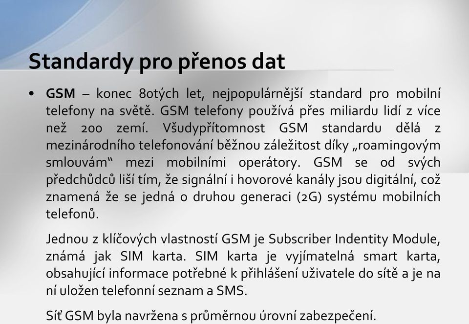 GSM se od svých předchůdců liší tím, že signální i hovorové kanály jsou digitální, což znamená že se jedná o druhou generaci (2G) systému mobilních telefonů.