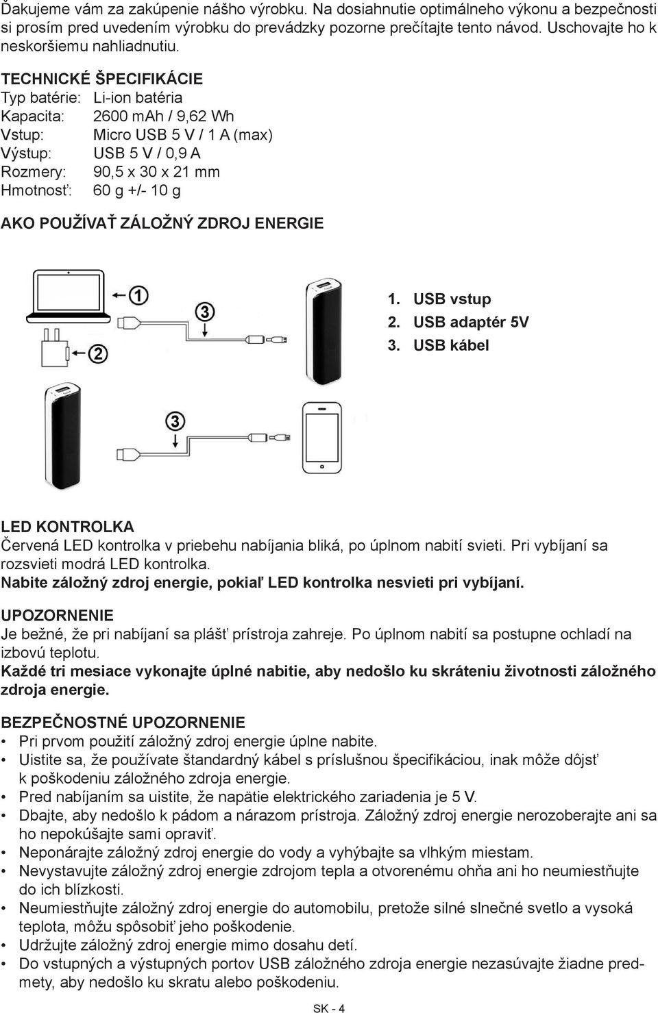 TECHNICKÉ ŠPECIFIKÁCIE Typ batérie: Li-ion batéria Kapacita: 2600 mah / 9,62 Wh Vstup: Micro USB 5 V / 1 A (max) Výstup: USB 5 V / 0,9 A Rozmery: 90,5 x 30 x 21 mm Hmotnosť: 60 g +/- 10 g AKO