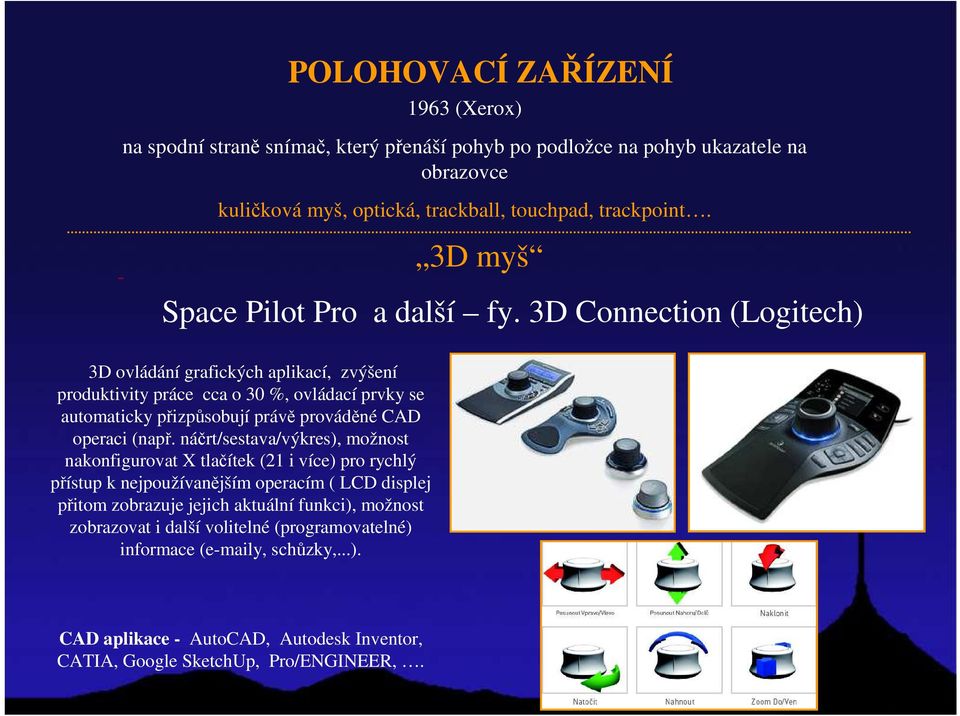 3D Connection (Logitech) 3D ovládání grafických aplikací, zvýšení produktivity práce cca o 30 %, ovládací prvky se automaticky přizpůsobují právě prováděné CAD operaci (např.