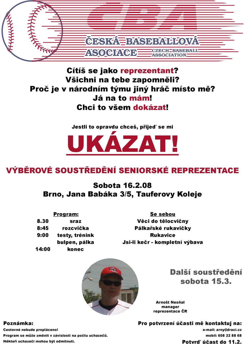 30 sraz Věci do tělocvičny 8:45 rozcvička Pálkařské rukavičky 9:00 testy, trénink Rukavice bulpen, pálka Jsi-li kečr - kompletní výbava 14:00 konec Další soustředění sobota 15.3. Arnošt Nesňal manager reprezentace ČR Poznámka: Pro potvrzení účasti mě kontaktuj na: Cestovné nebude propláceno!