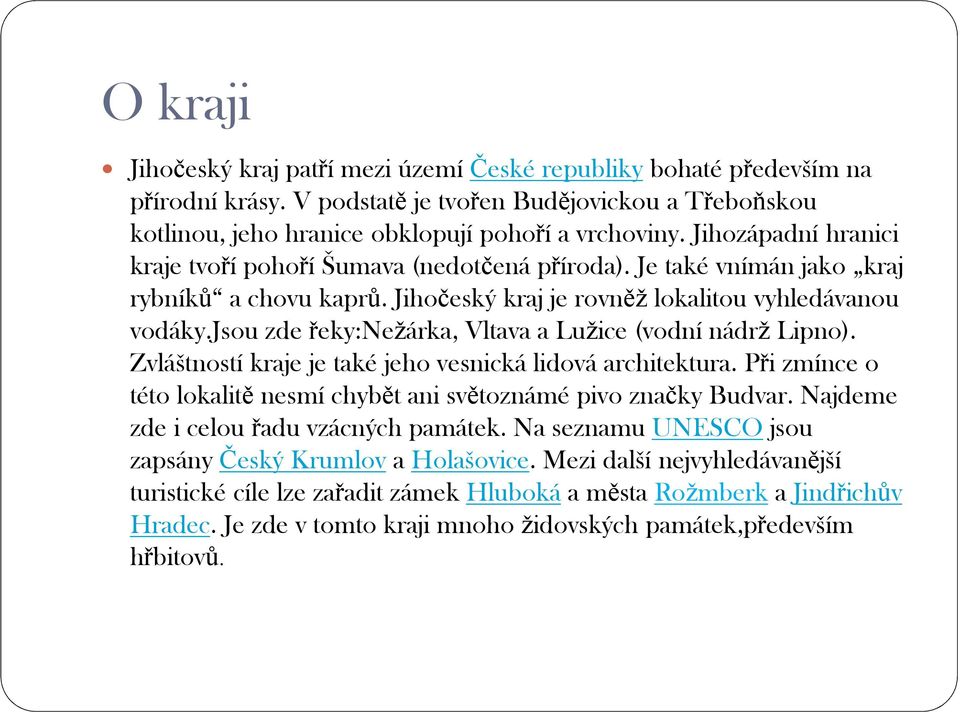 jsou zde řeky:nežárka, Vltava a Lužice (vodní nádrž Lipno). Zvláštností kraje je také jeho vesnická lidová architektura. Při zmínce o této lokalitě nesmí chybět ani světoznámé pivo značky Budvar.