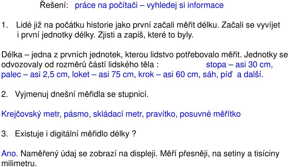 Jednotky se odvozovaly od rozměrů částí lidského těla : stopa asi 30 cm, palec asi 2,5 cm, loket asi 75 cm, krok asi 60 cm, sáh, píď a další. 2. Vyjmenuj dnešní měřidla se stupnicí.