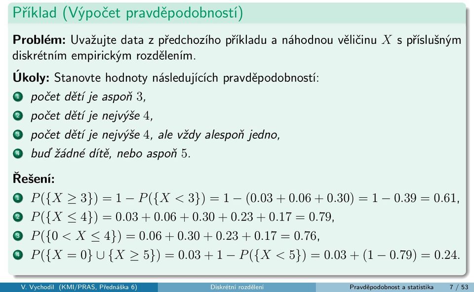 dítě, nebo aspoň 5. Řešení: 1 P ({X 3}) = 1 P ({X < 3}) = 1 (0.03 + 0.06 + 0.30) = 1 0.39 = 0.61, 2 P ({X 4}) = 0.03 + 0.06 + 0.30 + 0.23 + 0.17 = 0.