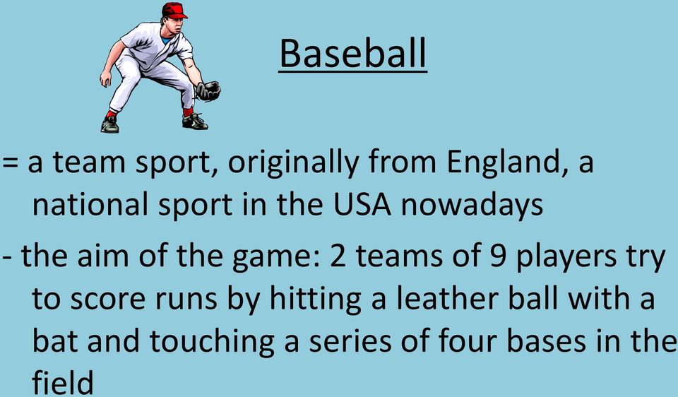 2 teams of 9 players try to score runs by hitting a